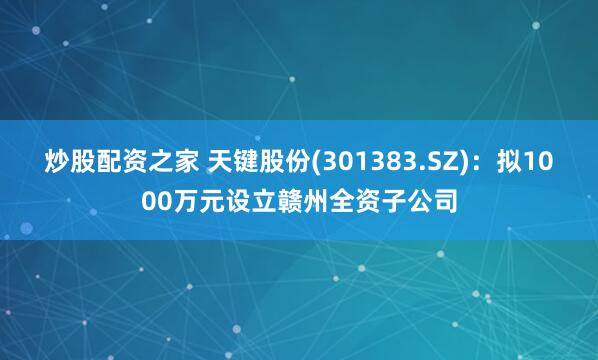 炒股配资之家 天键股份(301383.SZ)：拟1000万元设立赣州全资子公司