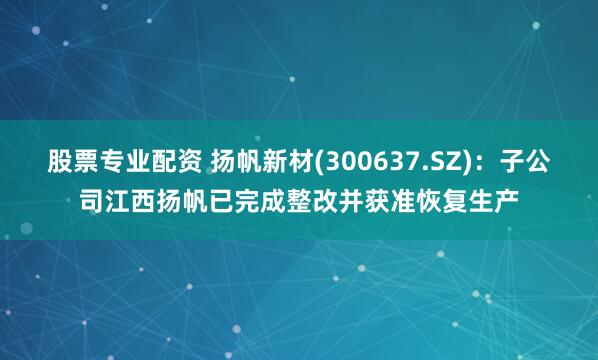 股票专业配资 扬帆新材(300637.SZ)：子公司江西扬帆已完成整改并获准恢复生产