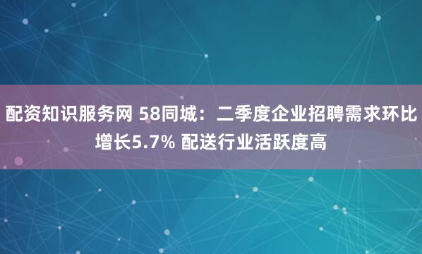 配资知识服务网 58同城：二季度企业招聘需求环比增长5.7% 配送行业活跃度高