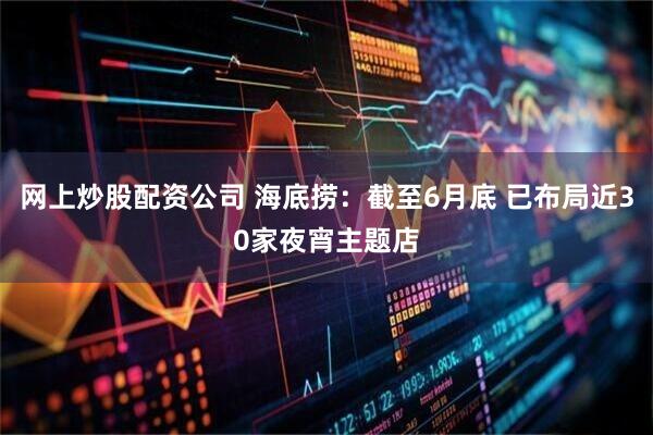 网上炒股配资公司 海底捞：截至6月底 已布局近30家夜宵主题店