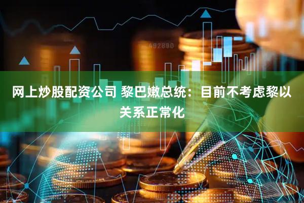 网上炒股配资公司 黎巴嫩总统：目前不考虑黎以关系正常化