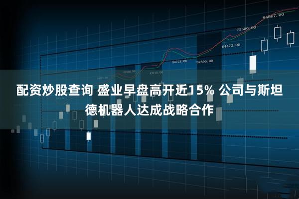 配资炒股查询 盛业早盘高开近15% 公司与斯坦德机器人达成战略合作