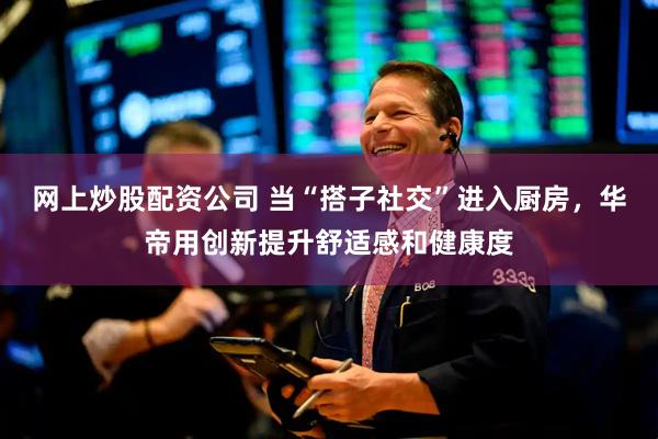 网上炒股配资公司 当“搭子社交”进入厨房，华帝用创新提升舒适感和健康度
