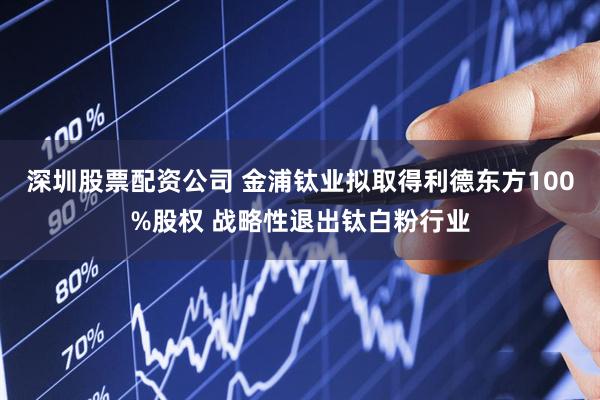 深圳股票配资公司 金浦钛业拟取得利德东方100%股权 战略性退出钛白粉行业