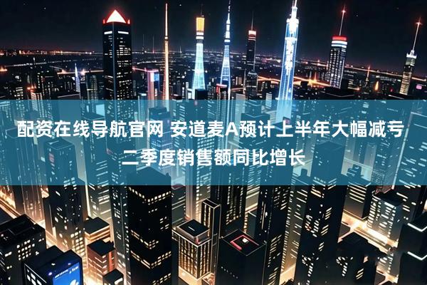 配资在线导航官网 安道麦A预计上半年大幅减亏 二季度销售额同比增长