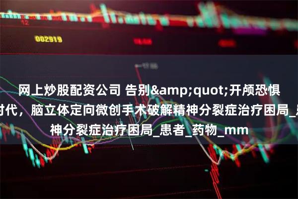 网上炒股配资公司 告别&quot;开颅恐惧&quot;时代，脑立体定向微创手术破解精神分裂症治疗困局_患者_药物_mm