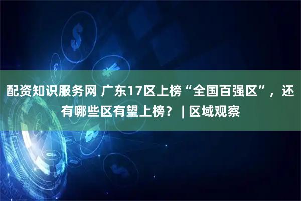 配资知识服务网 广东17区上榜“全国百强区”，还有哪些区有望上榜？ | 区域观察