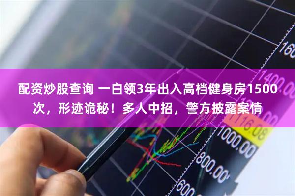 配资炒股查询 一白领3年出入高档健身房1500次，形迹诡秘！多人中招，警方披露案情