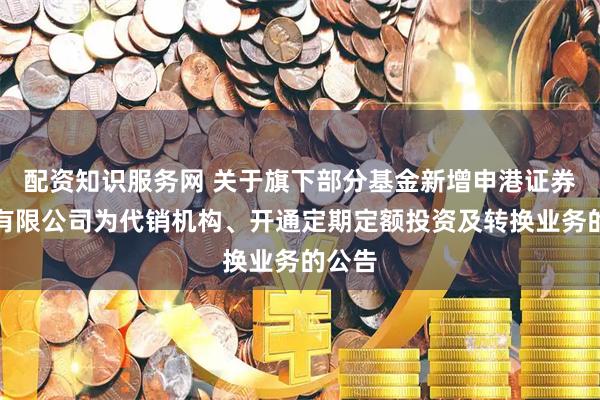 配资知识服务网 关于旗下部分基金新增申港证券股份有限公司为代销机构、开通定期定额投资及转换业务的公告