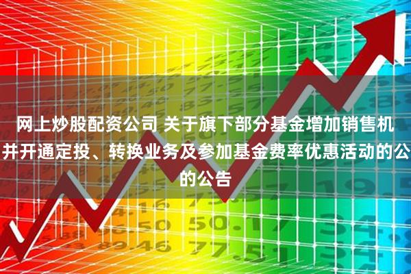 网上炒股配资公司 关于旗下部分基金增加销售机构并开通定投、转换业务及参加基金费率优惠活动的公告