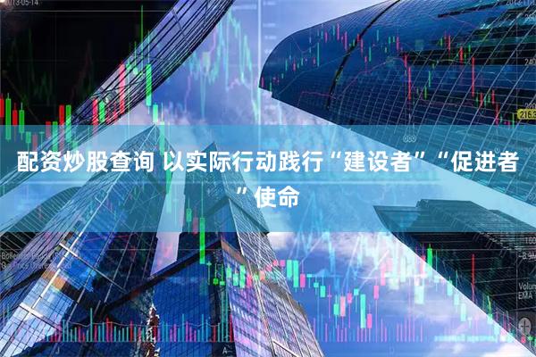 配资炒股查询 以实际行动践行“建设者”“促进者”使命