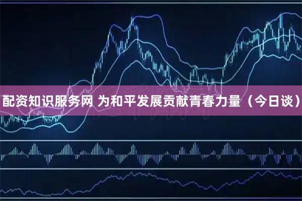 配资知识服务网 为和平发展贡献青春力量（今日谈）
