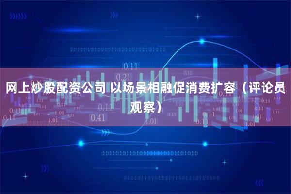 网上炒股配资公司 以场景相融促消费扩容（评论员观察）