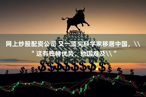 网上炒股配资公司 又一顶尖科学家移居中国，\＂这有独特优势，他国难及\＂