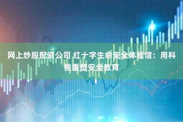 网上炒股配资公司 红十字生命安全体验馆：用科技重塑安全教育