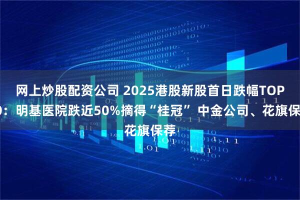 网上炒股配资公司 2025港股新股首日跌幅TOP10：明基医院跌近50%摘得“桂冠” 中金公司、花旗保荐