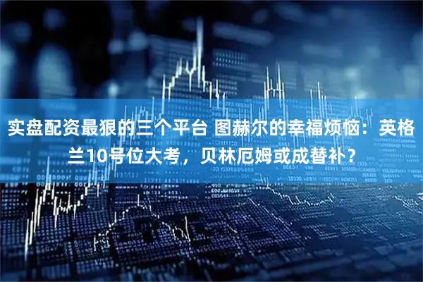 实盘配资最狠的三个平台 图赫尔的幸福烦恼：英格兰10号位大考，贝林厄姆或成替补？