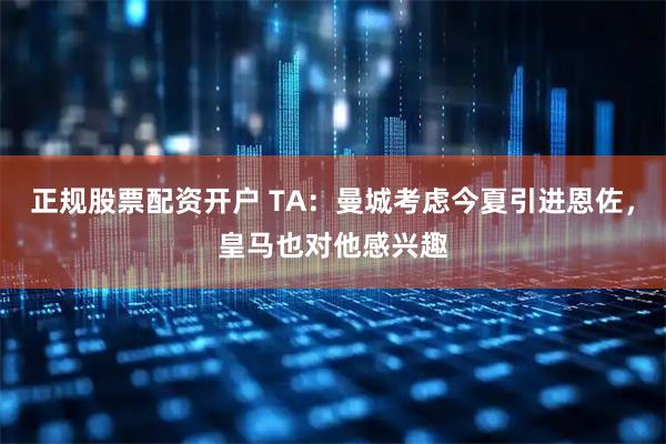 正规股票配资开户 TA：曼城考虑今夏引进恩佐，皇马也对他感兴趣