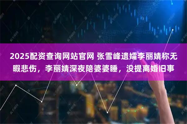 2025配资查询网站官网 张雪峰遗孀李丽婧称无暇悲伤，李丽婧深夜陪婆婆睡，没提离婚旧事