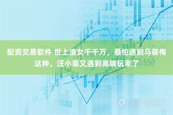 配资交易软件 世上渣女千千万，最怕遇到马筱梅这种，汪小菲又遇到高端玩家了