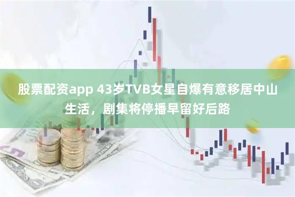股票配资app 43岁TVB女星自爆有意移居中山生活，剧集将停播早留好后路