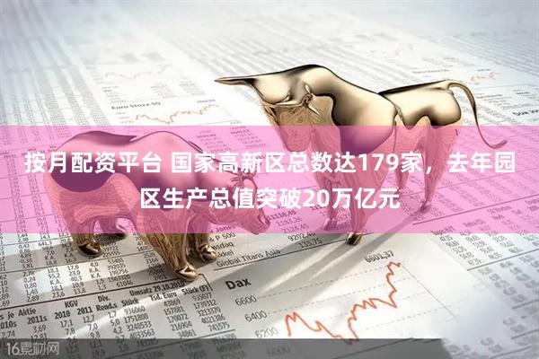 按月配资平台 国家高新区总数达179家，去年园区生产总值突破20万亿元