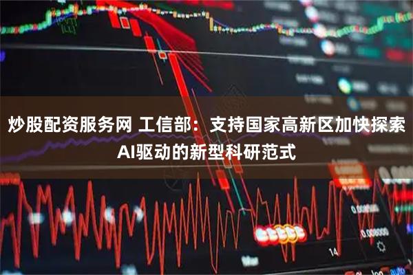 炒股配资服务网 工信部：支持国家高新区加快探索AI驱动的新型科研范式