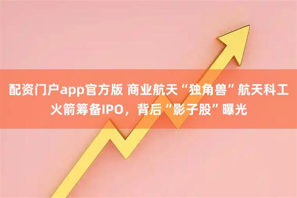 配资门户app官方版 商业航天“独角兽”航天科工火箭筹备IPO，背后“影子股”曝光